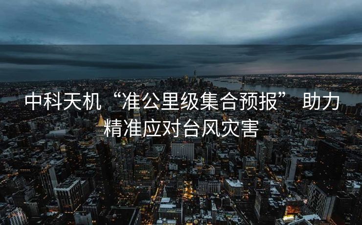 中科天机“准公里级集合预报” 助力精准应对台风灾害