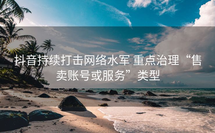 抖音持续打击网络水军 重点治理“售卖账号或服务”类型