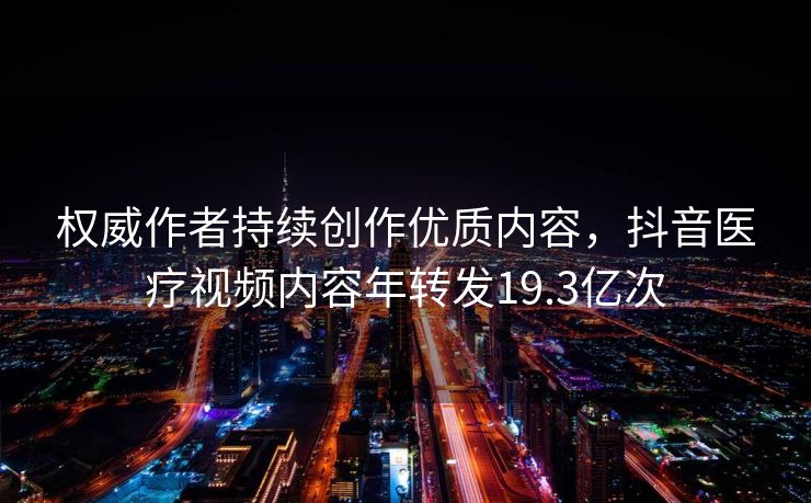 权威作者持续创作优质内容，抖音医疗视频内容年转发19.3亿次