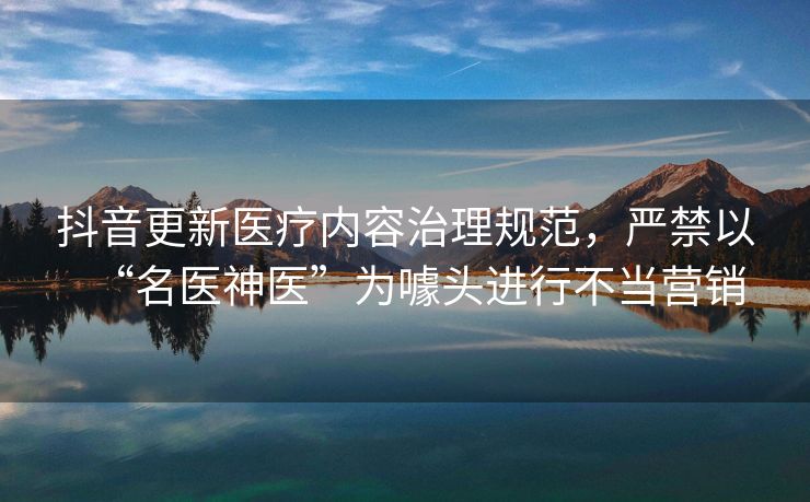 抖音更新医疗内容治理规范，严禁以“名医神医”为噱头进行不当营销