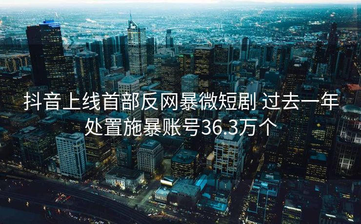 抖音上线首部反网暴微短剧 过去一年处置施暴账号36.3万个