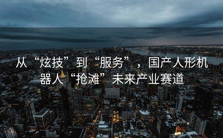 从“炫技”到“服务”，国产人形机器人“抢滩”未来产业赛道