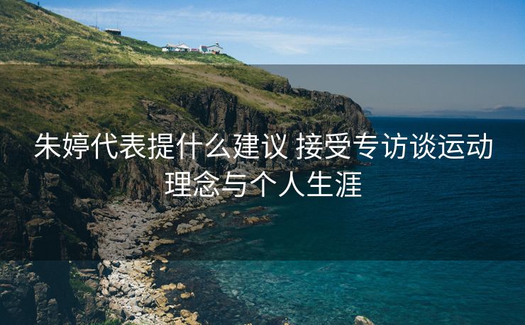 朱婷代表提什么建议 接受专访谈运动理念与个人生涯