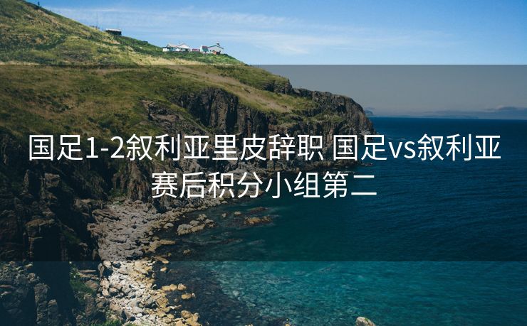 国足1-2叙利亚里皮辞职 国足vs叙利亚赛后积分小组第二