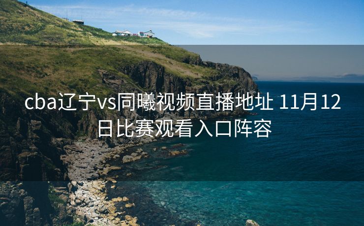 cba辽宁vs同曦视频直播地址 11月12日比赛观看入口阵容