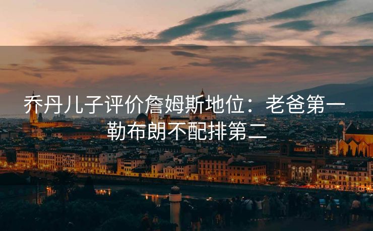 乔丹儿子评价詹姆斯地位：老爸第一 勒布朗不配排第二