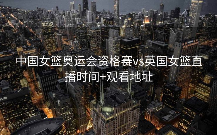 中国女篮奥运会资格赛vs英国女篮直播时间+观看地址
