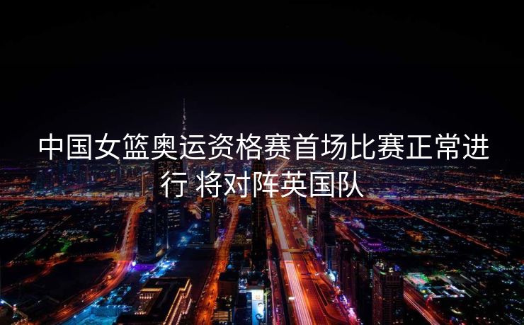 中国女篮奥运资格赛首场比赛正常进行 将对阵英国队