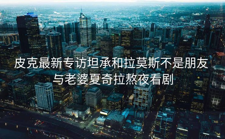 皮克最新专访坦承和拉莫斯不是朋友 与老婆夏奇拉熬夜看剧