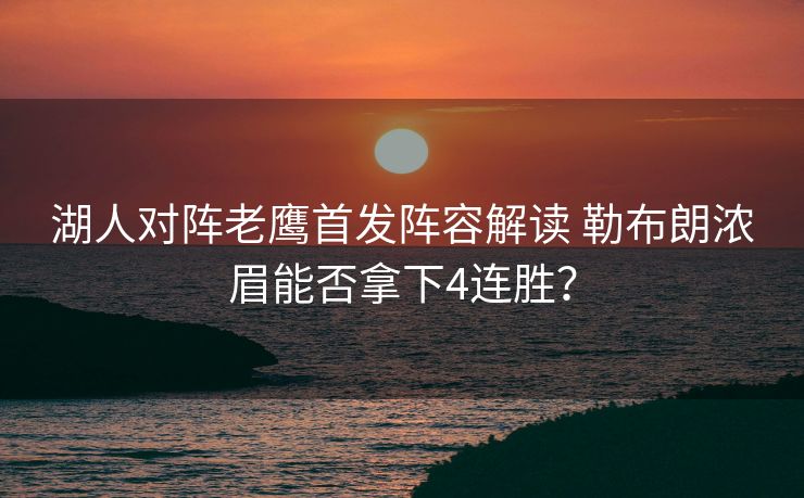 湖人对阵老鹰首发阵容解读 勒布朗浓眉能否拿下4连胜？
