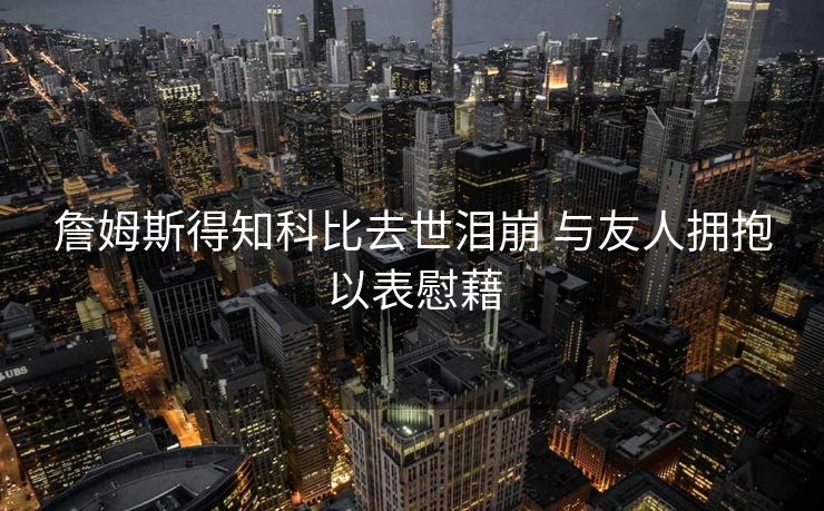 詹姆斯得知科比去世泪崩 与友人拥抱以表慰藉