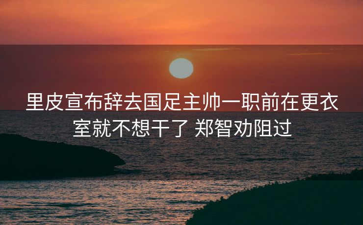 里皮宣布辞去国足主帅一职前在更衣室就不想干了 郑智劝阻过