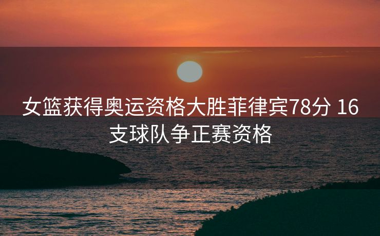 女篮获得奥运资格大胜菲律宾78分 16支球队争正赛资格