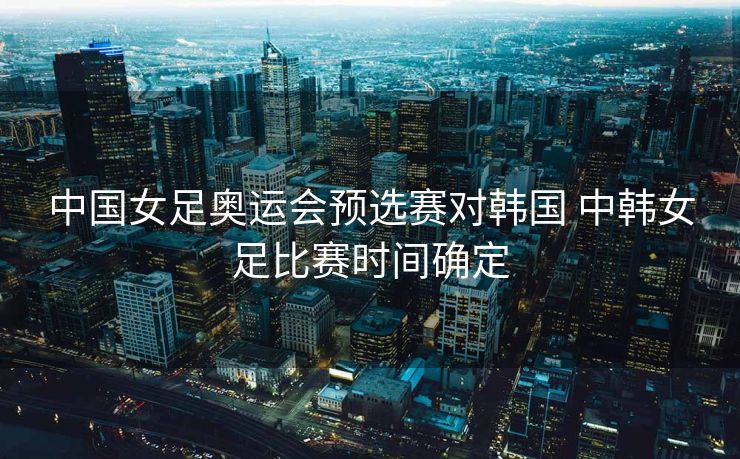 中国女足奥运会预选赛对韩国 中韩女足比赛时间确定