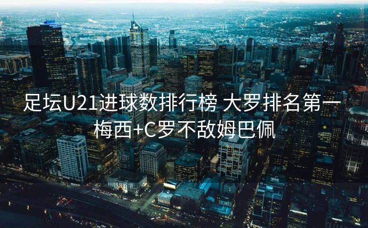 足坛U21进球数排行榜 大罗排名第一 梅西+C罗不敌姆巴佩