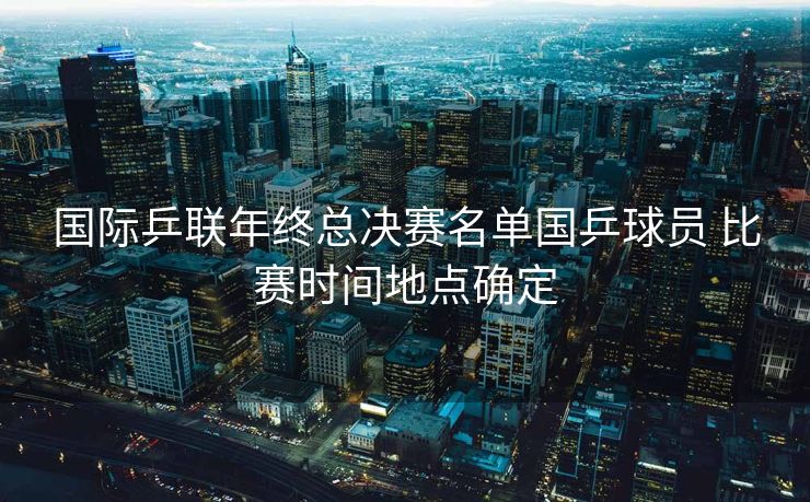 国际乒联年终总决赛名单国乒球员 比赛时间地点确定