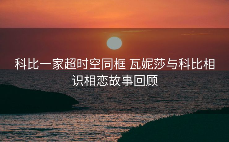 科比一家超时空同框 瓦妮莎与科比相识相恋故事回顾