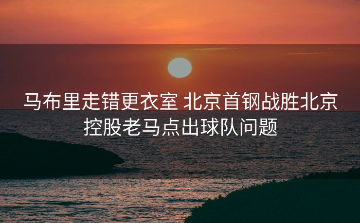马布里走错更衣室 北京首钢战胜北京控股老马点出球队问题