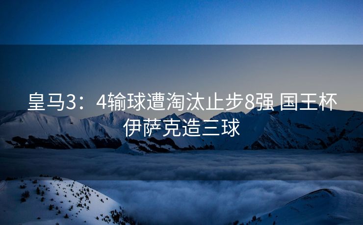 皇马3：4输球遭淘汰止步8强 国王杯伊萨克造三球