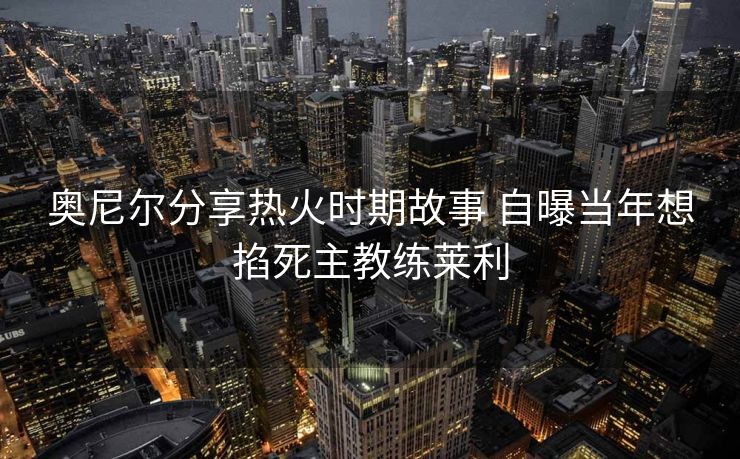 奥尼尔分享热火时期故事 自曝当年想掐死主教练莱利