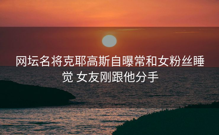 网坛名将克耶高斯自曝常和女粉丝睡觉 女友刚跟他分手