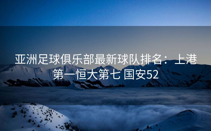 亚洲足球俱乐部最新球队排名：上港第一恒大第七 国安52
