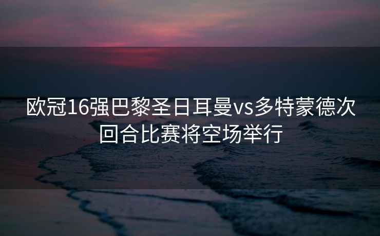 欧冠16强巴黎圣日耳曼vs多特蒙德次回合比赛将空场举行
