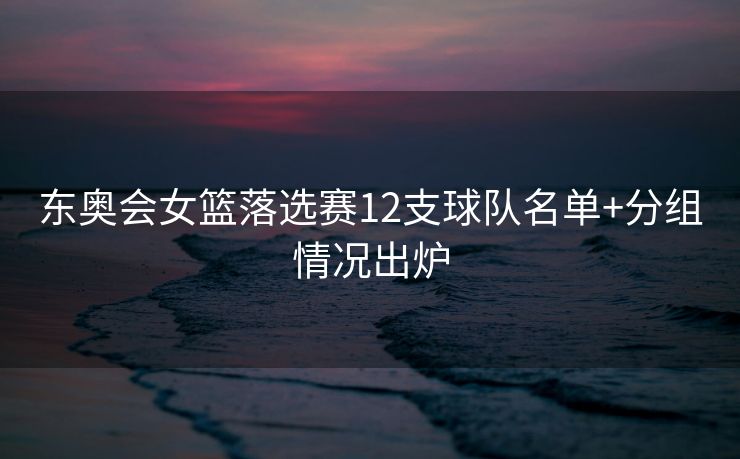 东奥会女篮落选赛12支球队名单+分组情况出炉