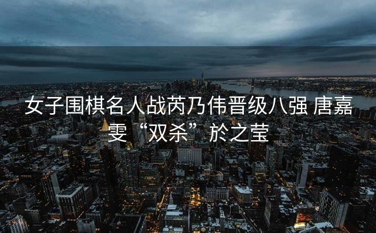 女子围棋名人战芮乃伟晋级八强 唐嘉雯“双杀”於之莹
