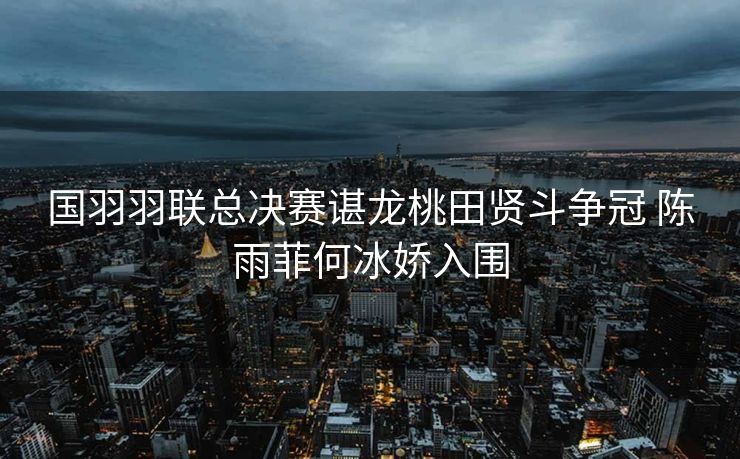 国羽羽联总决赛谌龙桃田贤斗争冠 陈雨菲何冰娇入围