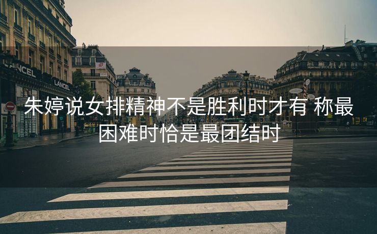 朱婷说女排精神不是胜利时才有 称最困难时恰是最团结时