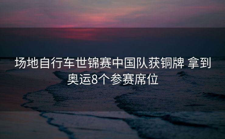 场地自行车世锦赛中国队获铜牌 拿到奥运8个参赛席位