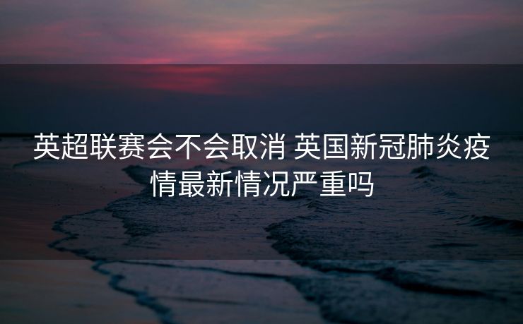 英超联赛会不会取消 英国新冠肺炎疫情最新情况严重吗
