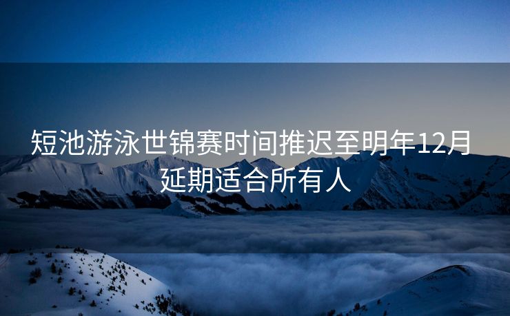 短池游泳世锦赛时间推迟至明年12月 延期适合所有人