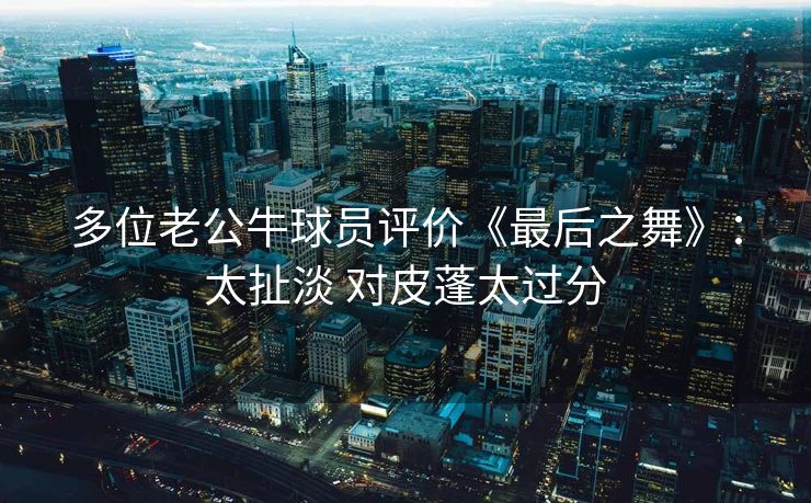 多位老公牛球员评价《最后之舞》：太扯淡 对皮蓬太过分