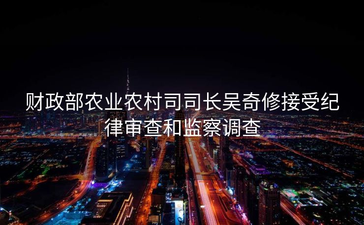 财政部农业农村司司长吴奇修接受纪律审查和监察调查
