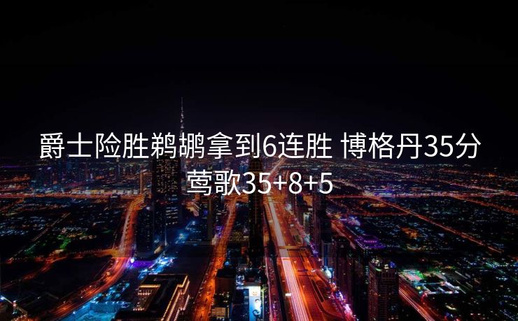 爵士险胜鹈鹕拿到6连胜 博格丹35分莺歌35+8+5