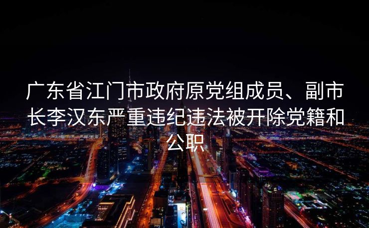 广东省江门市政府原党组成员、副市长李汉东严重违纪违法被开除党籍和公职