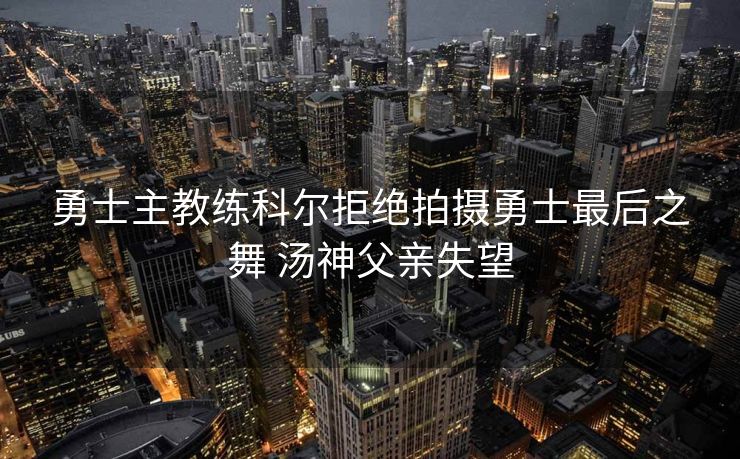 勇士主教练科尔拒绝拍摄勇士最后之舞 汤神父亲失望