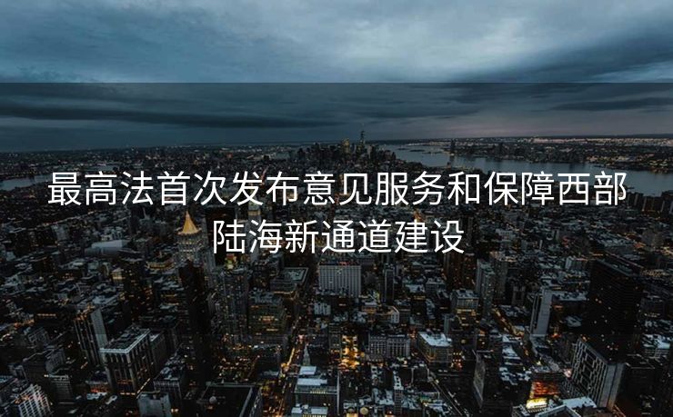 最高法首次发布意见服务和保障西部陆海新通道建设