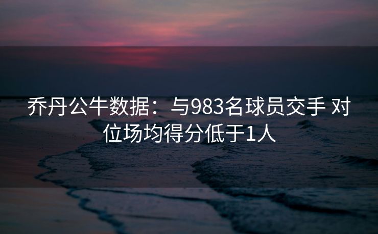 乔丹公牛数据：与983名球员交手 对位场均得分低于1人