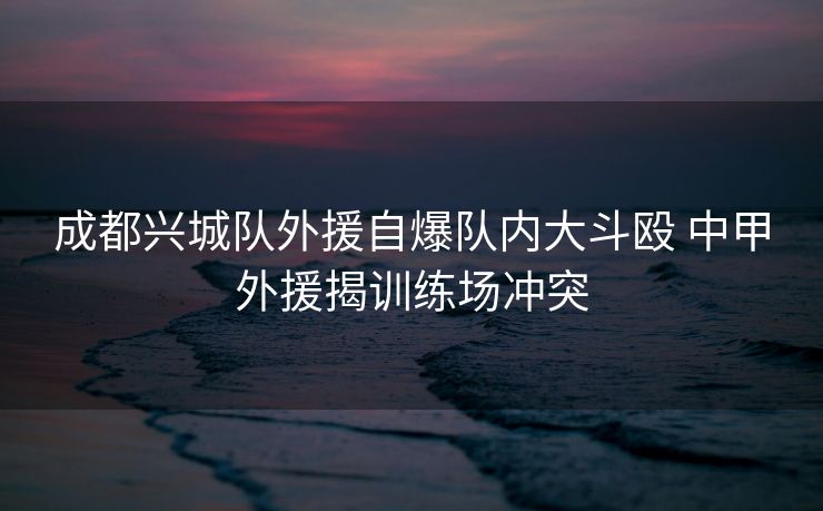 成都兴城队外援自爆队内大斗殴 中甲外援揭训练场冲突