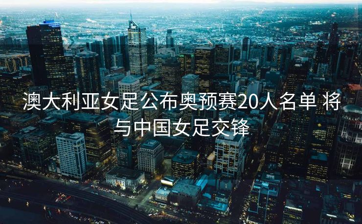 澳大利亚女足公布奥预赛20人名单 将与中国女足交锋