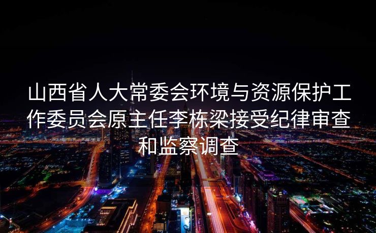山西省人大常委会环境与资源保护工作委员会原主任李栋梁接受纪律审查和监察调查