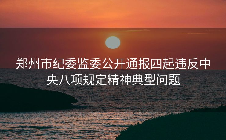 郑州市纪委监委公开通报四起违反中央八项规定精神典型问题
