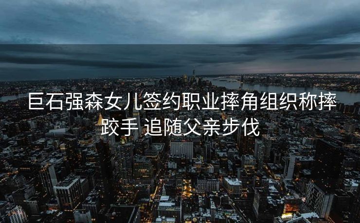 巨石强森女儿签约职业摔角组织称摔跤手 追随父亲步伐