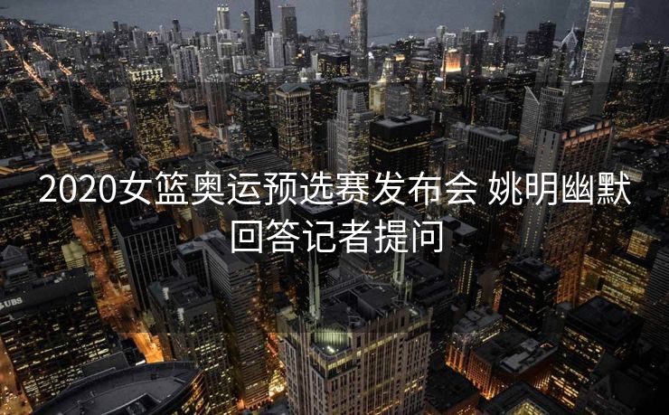 2020女篮奥运预选赛发布会 姚明幽默回答记者提问