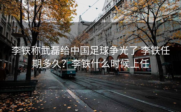 李铁称武磊给中国足球争光了 李铁任期多久？李铁什么时候上任