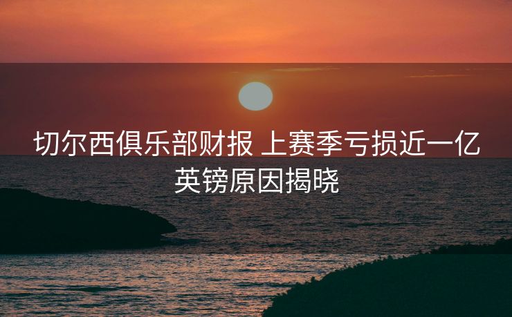 切尔西俱乐部财报 上赛季亏损近一亿英镑原因揭晓