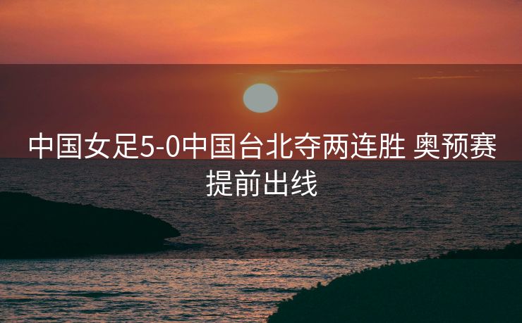 中国女足5-0中国台北夺两连胜 奥预赛提前出线
